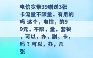 电信宽带99赠送3张卡流量不限量，有用的吗 这个，电信，的99元，不限，量，套餐，可以，办，副，卡，吗 ? 可以，办，几张 