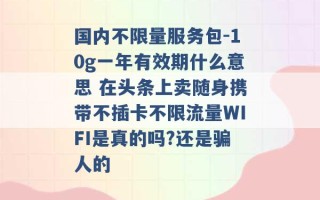 国内不限量服务包-10g一年有效期什么意思 在头条上卖随身携带不插卡不限流量WIFI是真的吗?还是骗人的 