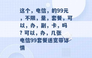 这个，电信，的99元，不限，量，套餐，可以，办，副，卡，吗 ? 可以，办，几张 电信99套餐送宽带详情 