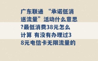 广东联通 “承诺低消送流量”活动什么意思?最低消费38元怎么计算 有没有办理过38元电信卡无限流量的 