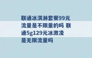 联通冰淇淋套餐99元流量是不限量的吗 联通5g129元冰激凌是无限流量吗 