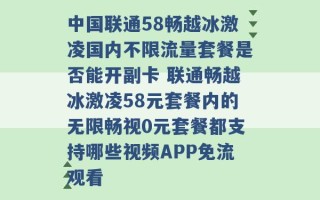 中国联通58畅越冰激凌国内不限流量套餐是否能开副卡 联通畅越冰激凌58元套餐内的无限畅视0元套餐都支持哪些视频APP免流观看 