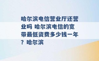 哈尔滨电信营业厅还营业吗 哈尔滨电信的宽带最低资费多少钱一年？哈尔滨 