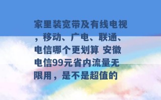 家里装宽带及有线电视，移动、广电、联通、电信哪个更划算 安徽电信99元省内流量无限用，是不是超值的 