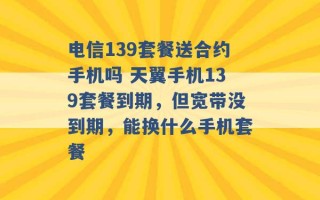 电信139套餐送合约手机吗 天翼手机139套餐到期，但宽带没到期，能换什么手机套餐 