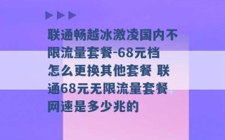 联通畅越冰激凌国内不限流量套餐-68元档怎么更换其他套餐 联通68元无限流量套餐网速是多少兆的 