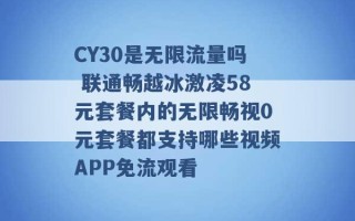 CY30是无限流量吗 联通畅越冰激凌58元套餐内的无限畅视0元套餐都支持哪些视频APP免流观看 