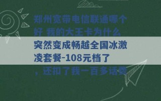 郑州宽带电信联通哪个好 我的大王卡为什么突然变成畅越全国冰激凌套餐-108元档了，还扣了我一百多话费 