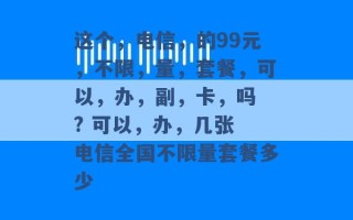 这个，电信，的99元，不限，量，套餐，可以，办，副，卡，吗 ? 可以，办，几张 电信全国不限量套餐多少 