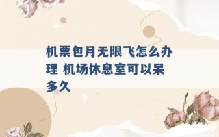 机票包月无限飞怎么办理 机场休息室可以呆多久 