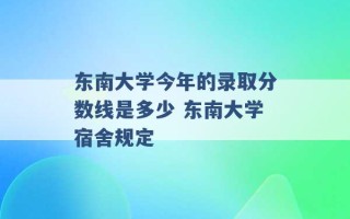 东南大学今年的录取分数线是多少 东南大学宿舍规定 