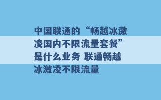 中国联通的“畅越冰激凌国内不限流量套餐”是什么业务 联通畅越冰激凌不限流量 