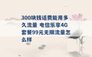 300块钱话费能用多久流量 电信乐享4G套餐99元无限流量怎么样 