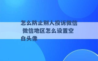 怎么防止别人投诉微信 微信地区怎么设置空白头像 