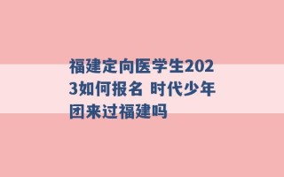 福建定向医学生2023如何报名 时代少年团来过福建吗 