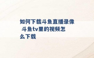 如何下载斗鱼直播录像 斗鱼tv里的视频怎么下载 