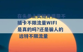 在头条上卖随身携带不插卡不限流量WIFI是真的吗?还是骗人的 远特不限流量 