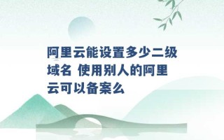 阿里云能设置多少二级域名 使用别人的阿里云可以备案么 