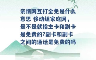 亲情网互打全免是什么意思 移动组家庭网，是不是就指主卡和副卡是免费的?副卡和副卡之间的通话是免费的吗 