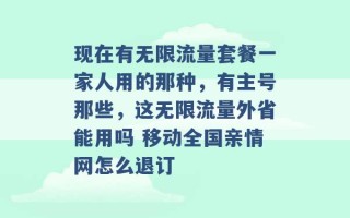 现在有无限流量套餐一家人用的那种，有主号那些，这无限流量外省能用吗 移动全国亲情网怎么退订 