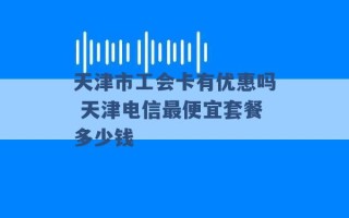 天津市工会卡有优惠吗 天津电信最便宜套餐多少钱 