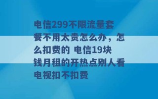 电信299不限流量套餐不用太贵怎么办，怎么扣费的 电信19块钱月租的开热点别人看电视扣不扣费 