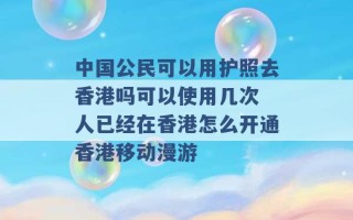 中国公民可以用护照去香港吗可以使用几次 人已经在香港怎么开通香港移动漫游 