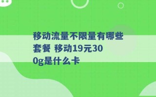 移动流量不限量有哪些套餐 移动19元300g是什么卡 