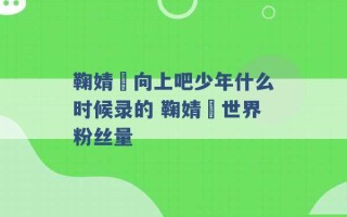 鞠婧祎向上吧少年什么时候录的 鞠婧祎世界粉丝量 