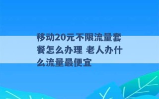 移动20元不限流量套餐怎么办理 老人办什么流量最便宜 