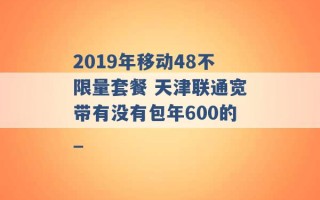 2019年移动48不限量套餐 天津联通宽带有没有包年600的_ 