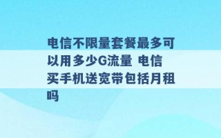 电信不限量套餐最多可以用多少G流量 电信买手机送宽带包括月租吗 