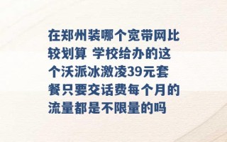 在郑州装哪个宽带网比较划算 学校给办的这个沃派冰激凌39元套餐只要交话费每个月的流量都是不限量的吗 