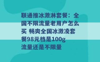 联通推冰激淋套餐：全国不限流量老用户怎么买 畅爽全国冰激凌套餐98元档是100g流量还是不限量 