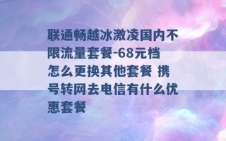 联通畅越冰激凌国内不限流量套餐-68元档怎么更换其他套餐 携号转网去电信有什么优惠套餐 