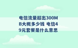 电信流量超出300MB大概多少钱 电信49元套餐是什么意思 