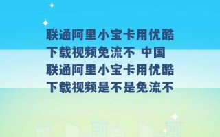 联通阿里小宝卡用优酷下载视频免流不 中国联通阿里小宝卡用优酷下载视频是不是免流不 