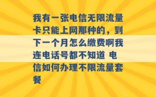 我有一张电信无限流量卡只能上网那种的，到下一个月怎么缴费啊我连电话号都不知道 电信如何办理不限流量套餐 