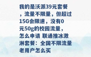 我的是沃派39元套餐，流量不限量，但超过15G会限速，没有0元50g的校园流量，怎么申请 联通推冰激淋套餐：全国不限流量老用户怎么买 