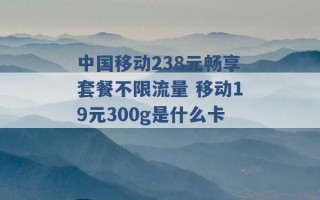 中国移动238元畅享套餐不限流量 移动19元300g是什么卡 