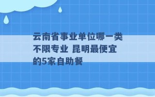 云南省事业单位哪一类不限专业 昆明最便宜的5家自助餐 