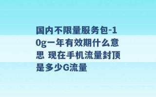 国内不限量服务包-10g一年有效期什么意思 现在手机流量封顶是多少G流量 