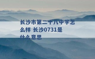 长沙市第二十八中学怎么样 长沙0731是什么意思 