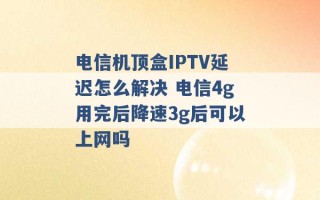 电信机顶盒IPTV延迟怎么解决 电信4g用完后降速3g后可以上网吗 