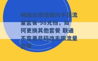 畅越冰激凌国内不限流量套餐-98元档，如何更换其他套餐 联通不变更号码改无限流量套餐 