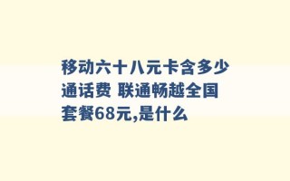 移动六十八元卡含多少通话费 联通畅越全国套餐68元,是什么 