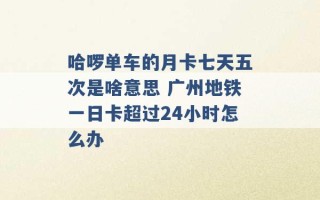 哈啰单车的月卡七天五次是啥意思 广州地铁一日卡超过24小时怎么办 