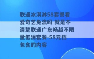 联通冰淇淋58套餐看爱奇艺免流吗 就是不清楚联通广东畅越不限量低消套餐-58元档包含的内容 