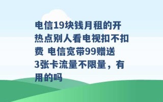 电信19块钱月租的开热点别人看电视扣不扣费 电信宽带99赠送3张卡流量不限量，有用的吗 