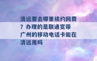 清远要去哪里续约网费？办理的是联通宽带 广州的移动电话卡能在清远用吗 